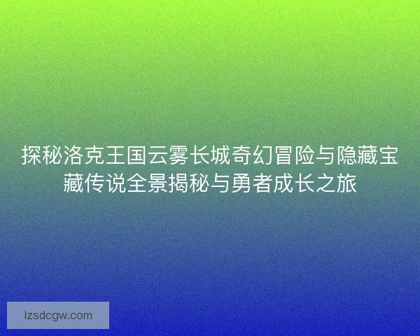 探秘洛克王国云雾长城奇幻冒险与隐藏宝藏传说全景揭秘与勇者成长之旅
