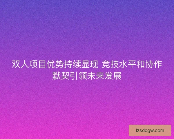 双人项目优势持续显现 竞技水平和协作默契引领未来发展